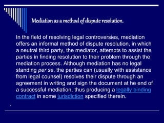 Mediation as a method of disputeresolution.
In the field of resolving legal controversies, mediation
offers an informal method of dispute resolution, in which
a neutral third party, the mediator, attempts to assist the
parties in finding resolution to their problem through the
mediation process. Although mediation has no legal
standing per se, the parties can (usually with assistance
from legal counsel) resolves their dispute through an
agreement in writing and sign the document at he end of
a successful mediation, thus producing a legally binding
contract in some jurisdiction specified therein.
.
 