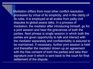 Mediation differs from most other conflict resolution
processes by virtue of its simplicity, and in the clarity of
its rules. It is employed at all scales from petty civil
disputes to global peace talks. In a process of
mediation, the mediator after introducing himself, go for
a joint session and hear the grievances of both the
parties. Next phrase is single session in which both the
parties are given opportunity to talk and interact with
the mediator separately and confidentiality is assured to
be maintained. If necessary, further joint session is held
and thereafter the mediator drown up an agreement
with the free consent of both the parties and take their
signature over it which is sent back to the court for final
settlement of the dispute.
 