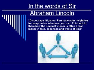 In the words of Sir
Abraham Lincoln
“Discourage litigation. Persuade your neighbors
to compromise whenever you can. Point out to
them how the nominal winner is often a real
looser in fees, expenses and waste of time”
 