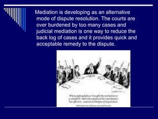 Mediation is developing as an alternative
mode of dispute resolution. The courts are
over burdened by too many cases and
judicial mediation is one way to reduce the
back log of cases and it provides quick and
acceptable remedy to the dispute.
 