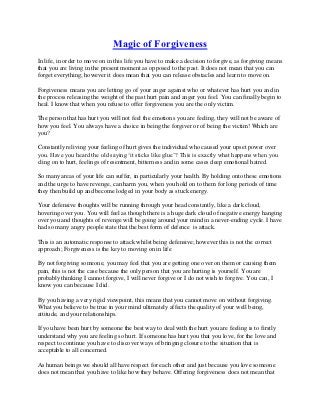 Magic of Forgiveness
In life, in order to move on in this life you have to make a decision to forgive, as forgiving means
that you are living in the present moment as opposed to the past. It does not mean that you can
forget everything; however it does mean that you can release obstacles and learn to move on.

Forgiveness means you are letting go of your anger against who or whatever has hurt you and in
the process releasing the weight of the past hurt pain and anger you feel. You can finally begin to
heal. I know that when you refuse to offer forgiveness you are the only victim.

The person that has hurt you will not feel the emotions you are feeling, they will not be aware of
how you feel. You always have a choice in being the forgiver or of being the victim! Which are
you?

Constantly reliving your feeling of hurt gives the individual who caused your upset power over
you. Have you heard the old saying ‘it sticks like glue’? This is exactly what happens when you
cling on to hurt, feelings of resentment, bitterness and in some cases deep emotional hatred.

So many areas of your life can suffer, in particularly your health. By holding onto these emotions
and the urge to have revenge, can harm you, when you hold on to them for long periods of time
they then build up and become lodged in your body as stuck energy.

Your defensive thoughts will be running through your head constantly, like a dark cloud,
hovering over you. You will feel as though there is a huge dark cloud of negative energy hanging
over you and thoughts of revenge will be going around your mind in a never-ending cycle. I have
had so many angry people state that the best form of defence is attack.

This is an automatic response to attack whilst being defensive; however this is not the correct
approach; Forgiveness is the key to moving on in life

By not forgiving someone, you may feel that you are getting one over on them or causing them
pain, this is not the case because the only person that you are hurting is yourself. You are
probably thinking I cannot forgive, I will never forgive or I do not wish to forgive. You can, I
know you can because I did.

By you having a very rigid viewpoint, this means that you cannot move on without forgiving.
What you believe to be true in your mind ultimately affects the quality of your well being,
attitude, and your relationships.

If you have been hurt by someone the best way to deal with the hurt you are feeling is to firstly
understand why you are feeling so hurt. If someone has hurt you that you love, for the love and
respect to continue you have to discover ways of bringing closure to the situation that is
acceptable to all concerned.

As human beings we should all have respect for each other and just because you love someone
does not mean that you have to like how they behave. Offering forgiveness does not mean that
 