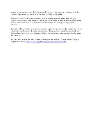 you are giving permission for their actions and behaviour. Forgiveness in your heart is what is
required; forgiveness is a course of action for the healing to take place.

The easiest way to deal with a situation is to write a letter to the offender (this is a hugely
powerful way to focus your attention). Setting aside a little time to write it down will help you to
process your emotions, see the problem in a different light and work your way towards a
solution.

Recognise what is positive in the relationship and express forgiveness for the negative part of the
relationship that hurts you. It is of great importance that you allow yourself to express all your
feelings fully. Do not post it or allow the offender see it, this is not a letter to the offender but to
the Universe.

Take the letter outside and burn it thereby sending it out it into the Universe for the healing to
begin to take place. Check out The Magic Of Forgiveness from This RARE Link
 