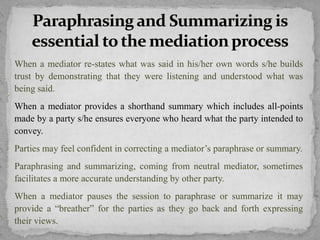 When a mediator re-states what was said in his/her own words s/he builds
trust by demonstrating that they were listening and understood what was
being said.
When a mediator provides a shorthand summary which includes all-points
made by a party s/he ensures everyone who heard what the party intended to
convey.
Parties may feel confident in correcting a mediator’s paraphrase or summary.
Paraphrasing and summarizing, coming from neutral mediator, sometimes
facilitates a more accurate understanding by other party.
When a mediator pauses the session to paraphrase or summarize it may
provide a “breather” for the parties as they go back and forth expressing
their views.
 