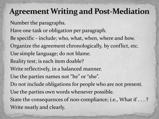 Number the paragraphs.
Have one task or obligation per paragraph.
Be specific - include; who, what, when, where and how.
Organize the agreement chronologically, by conflict, etc.
Use simple language; do not blame.
Reality test; is each item doable?
Write reflectively, in a balanced manner.
Use the parties names not “he” or “she”.
Do not include obligations for people who are not present.
Use the parties own words whenever possible.
State the consequences of non-compliance; i.e., What if . . . ?
Write neatly and clearly.
 