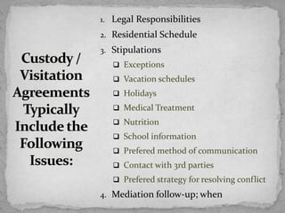 1. Legal Responsibilities
2. Residential Schedule
3. Stipulations
 Exceptions
 Vacation schedules
 Holidays
 Medical Treatment
 Nutrition
 School information
 Prefered method of communication
 Contact with 3rd parties
 Prefered strategy for resolving conflict
4. Mediation follow-up; when
 