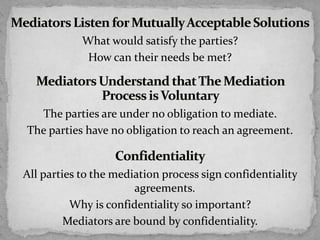 What would satisfy the parties?
How can their needs be met?
The parties are under no obligation to mediate.
The parties have no obligation to reach an agreement.
All parties to the mediation process sign confidentiality
agreements.
Why is confidentiality so important?
Mediators are bound by confidentiality.
 