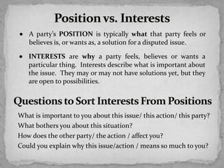  A party’s POSITION is typically what that party feels or
believes is, or wants as, a solution for a disputed issue.
 INTERESTS are why a party feels, believes or wants a
particular thing. Interests describe what is important about
the issue. They may or may not have solutions yet, but they
are open to possibilities.
What is important to you about this issue/ this action/ this party?
What bothers you about this situation?
How does the other party/ the action / affect you?
Could you explain why this issue/action / means so much to you?
 