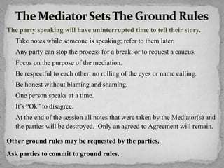 The party speaking will have uninterrupted time to tell their story.
Take notes while someone is speaking; refer to them later.
Any party can stop the process for a break, or to request a caucus.
Focus on the purpose of the mediation.
Be respectful to each other; no rolling of the eyes or name calling.
Be honest without blaming and shaming.
One person speaks at a time.
It’s “Ok” to disagree.
At the end of the session all notes that were taken by the Mediator(s) and
the parties will be destroyed. Only an agreed to Agreement will remain.
Other ground rules may be requested by the parties.
Ask parties to commit to ground rules.
 