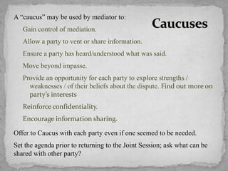 A “caucus” may be used by mediator to:
Gain control of mediation.
Allow a party to vent or share information.
Ensure a party has heard/understood what was said.
Move beyond impasse.
Provide an opportunity for each party to explore strengths /
weaknesses / of their beliefs about the dispute. Find out more on
party’s interests
Reinforce confidentiality.
Encourage information sharing.
Offer to Caucus with each party even if one seemed to be needed.
Set the agenda prior to returning to the Joint Session; ask what can be
shared with other party?
 