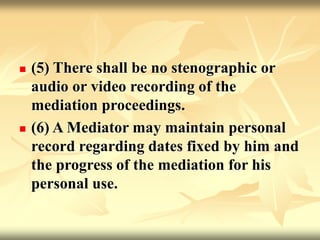  (5) There shall be no stenographic or
audio or video recording of the
mediation proceedings.
 (6) A Mediator may maintain personal
record regarding dates fixed by him and
the progress of the mediation for his
personal use.
 