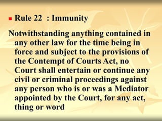  Rule 22 : Immunity
Notwithstanding anything contained in
any other law for the time being in
force and subject to the provisions of
the Contempt of Courts Act, no
Court shall entertain or continue any
civil or criminal proceedings against
any person who is or was a Mediator
appointed by the Court, for any act,
thing or word
 
