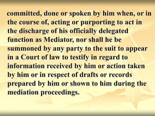 committed, done or spoken by him when, or in
the course of, acting or purporting to act in
the discharge of his officially delegated
function as Mediator, nor shall he be
summoned by any party to the suit to appear
in a Court of law to testify in regard to
information received by him or action taken
by him or in respect of drafts or records
prepared by him or shown to him during the
mediation proceedings.
 