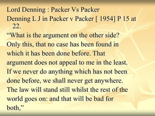 Lord Denning : Packer Vs Packer
Denning L J in Packer v Packer [ 1954] P 15 at
22.
“What is the argument on the other side?
Only this, that no case has been found in
which it has been done before. That
argument does not appeal to me in the least.
If we never do anything which has not been
done before, we shall never get anywhere.
The law will stand still whilst the rest of the
world goes on: and that will be bad for
both,”
 