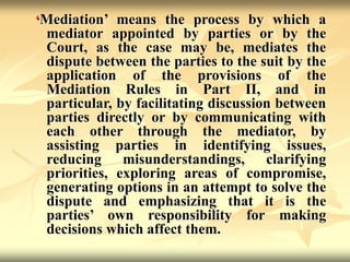 ‘Mediation’ means the process by which a
mediator appointed by parties or by the
Court, as the case may be, mediates the
dispute between the parties to the suit by the
application of the provisions of the
Mediation Rules in Part II, and in
particular, by facilitating discussion between
parties directly or by communicating with
each other through the mediator, by
assisting parties in identifying issues,
reducing misunderstandings, clarifying
priorities, exploring areas of compromise,
generating options in an attempt to solve the
dispute and emphasizing that it is the
parties’ own responsibility for making
decisions which affect them.
 