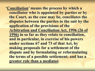 ‘Conciliation’ means the process by which a
conciliator who is appointed by parties or by
the Court, as the case may be, conciliates the
disputes between the parties to the suit by the
application of the provisions of the
Arbitration and Conciliation Act, 1996 (26 of
1996) in so far as they relate to conciliation,
and in particular, in exercise of his powers
under sections 67 and 73 of that Act, by
making proposals for a settlement of the
dispute and by formulating or reformulating
the terms of a possible settlement; and has a
greater role than a mediator.
 