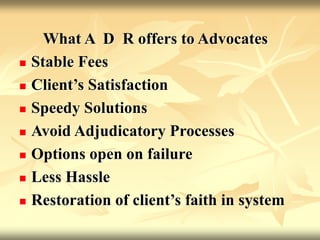 What A D R offers to Advocates
 Stable Fees
 Client’s Satisfaction
 Speedy Solutions
 Avoid Adjudicatory Processes
 Options open on failure
 Less Hassle
 Restoration of client’s faith in system
 
