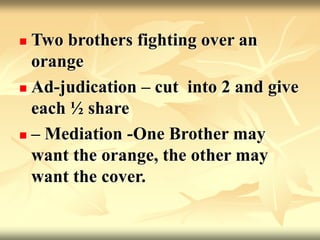  Two brothers fighting over an
orange
 Ad-judication – cut into 2 and give
each ½ share
 – Mediation -One Brother may
want the orange, the other may
want the cover.
 