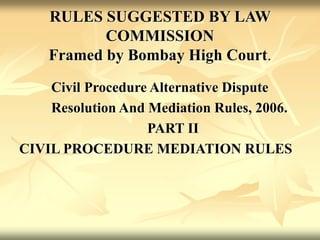 RULES SUGGESTED BY LAW
COMMISSION
Framed by Bombay High Court.
Civil Procedure Alternative Dispute
Resolution And Mediation Rules, 2006.
PART II
CIVIL PROCEDURE MEDIATION RULES
 