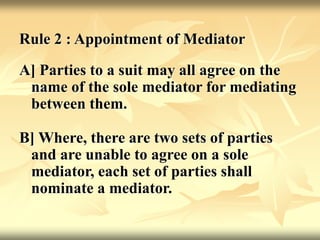 Rule 2 : Appointment of Mediator
A] Parties to a suit may all agree on the
name of the sole mediator for mediating
between them.
B] Where, there are two sets of parties
and are unable to agree on a sole
mediator, each set of parties shall
nominate a mediator.
 