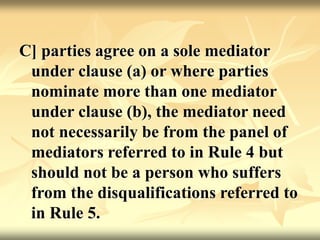 C] parties agree on a sole mediator
under clause (a) or where parties
nominate more than one mediator
under clause (b), the mediator need
not necessarily be from the panel of
mediators referred to in Rule 4 but
should not be a person who suffers
from the disqualifications referred to
in Rule 5.
 