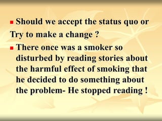  Should we accept the status quo or
Try to make a change ?
 There once was a smoker so
disturbed by reading stories about
the harmful effect of smoking that
he decided to do something about
the problem- He stopped reading !
 