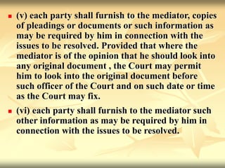  (v) each party shall furnish to the mediator, copies
of pleadings or documents or such information as
may be required by him in connection with the
issues to be resolved. Provided that where the
mediator is of the opinion that he should look into
any original document , the Court may permit
him to look into the original document before
such officer of the Court and on such date or time
as the Court may fix.
 (vi) each party shall furnish to the mediator such
other information as may be required by him in
connection with the issues to be resolved.
 