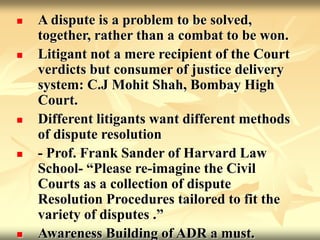  A dispute is a problem to be solved,
together, rather than a combat to be won.
 Litigant not a mere recipient of the Court
verdicts but consumer of justice delivery
system: C.J Mohit Shah, Bombay High
Court.
 Different litigants want different methods
of dispute resolution
 - Prof. Frank Sander of Harvard Law
School- “Please re-imagine the Civil
Courts as a collection of dispute
Resolution Procedures tailored to fit the
variety of disputes .”
 Awareness Building of ADR a must.
 