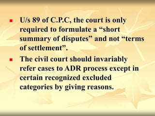  U/s 89 of C.P.C, the court is only
required to formulate a “short
summary of disputes” and not “terms
of settlement”.
 The civil court should invariably
refer cases to ADR process except in
certain recognized excluded
categories by giving reasons.
 