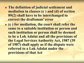  The definition of judicial settlement and
mediation in clauses (c ) and (d) of section
89(2) shall have to be interchanged to
correct the draftsman’ error
 (c ) for mediation, the court shall refer the
same to a suitable institution or person and
such institution or person shall be deemed
to be a Lok Adalat and all the provisions of
the Legal Services Authority Act, 1987 (39
of 1987) shall apply as if the dispute were
referred to a Lok Adalat under the
provisions of that Act
 