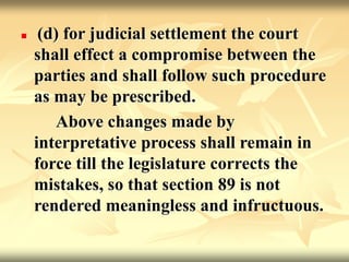  (d) for judicial settlement the court
shall effect a compromise between the
parties and shall follow such procedure
as may be prescribed.
Above changes made by
interpretative process shall remain in
force till the legislature corrects the
mistakes, so that section 89 is not
rendered meaningless and infructuous.
 