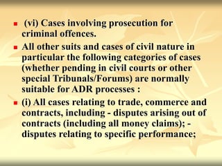  (vi) Cases involving prosecution for
criminal offences.
 All other suits and cases of civil nature in
particular the following categories of cases
(whether pending in civil courts or other
special Tribunals/Forums) are normally
suitable for ADR processes :
 (i) All cases relating to trade, commerce and
contracts, including - disputes arising out of
contracts (including all money claims); -
disputes relating to specific performance;
 