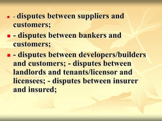  - disputes between suppliers and
customers;
 - disputes between bankers and
customers;
 - disputes between developers/builders
and customers; - disputes between
landlords and tenants/licensor and
licensees; - disputes between insurer
and insured;
 