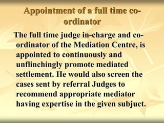 Appointment of a full time co-
ordinator
The full time judge in-charge and co-
ordinator of the Mediation Centre, is
appointed to continuously and
unflinchingly promote mediated
settlement. He would also screen the
cases sent by referral Judges to
recommend appropriate mediator
having expertise in the given subjuct.
 