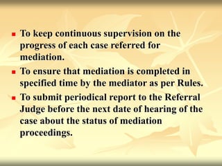 To keep continuous supervision on the
progress of each case referred for
mediation.
 To ensure that mediation is completed in
specified time by the mediator as per Rules.
 To submit periodical report to the Referral
Judge before the next date of hearing of the
case about the status of mediation
proceedings.
 