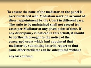 To ensure the none of the mediator on the panel is
over burdened with Mediation work on account of
direct appointment by the Court in different case.
The ratio to be maintained shall not exceed ten
cases per Mediator at any given point of time. If
any discrepancy is noticed in this behalf, it should
be forthwith brought to the notice of the
concerned court which had appointed that
mediator by submitting interim report so that
some other mediator can be substituted without
any loss of time.
 