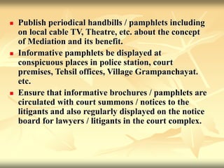  Publish periodical handbills / pamphlets including
on local cable TV, Theatre, etc. about the concept
of Mediation and its benefit.
 Informative pamphlets be displayed at
conspicuous places in police station, court
premises, Tehsil offices, Village Grampanchayat.
etc.
 Ensure that informative brochures / pamphlets are
circulated with court summons / notices to the
litigants and also regularly displayed on the notice
board for lawyers / litigants in the court complex.
 