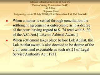 Afcons Infrastructure Ltd & Anr.Vs.
Cherian Varkey Construction Co (P)
Ltd.& Ors.
Supreme Court
Judgment given on 26 July 2010 by R.V. Raveendran J. & J.M. Panchal J.
 When a matter is settled through conciliation the
settlement agreement is enforceable as it is decree
of the court having regard to S. 74 read with S. 30
of the A.C. Act.[ Like on Arbitral Award ]
 When settlement takes place before Lok Adalat, the
Lok Adalat award is also deemed to be decree of the
civil court and executable as such u/s 21 of Legal
Service Authority Act, 1931.
 