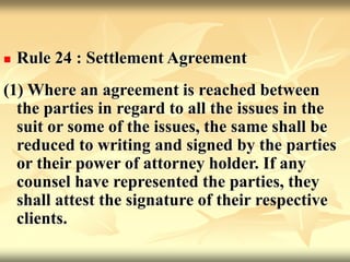  Rule 24 : Settlement Agreement
(1) Where an agreement is reached between
the parties in regard to all the issues in the
suit or some of the issues, the same shall be
reduced to writing and signed by the parties
or their power of attorney holder. If any
counsel have represented the parties, they
shall attest the signature of their respective
clients.
 