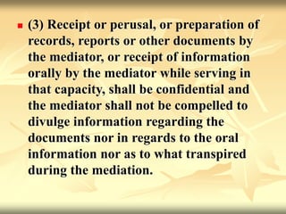  (3) Receipt or perusal, or preparation of
records, reports or other documents by
the mediator, or receipt of information
orally by the mediator while serving in
that capacity, shall be confidential and
the mediator shall not be compelled to
divulge information regarding the
documents nor in regards to the oral
information nor as to what transpired
during the mediation.
 