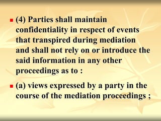  (4) Parties shall maintain
confidentiality in respect of events
that transpired during mediation
and shall not rely on or introduce the
said information in any other
proceedings as to :
 (a) views expressed by a party in the
course of the mediation proceedings ;
 