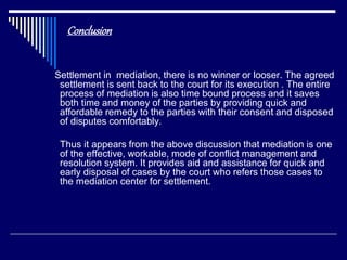 Conclusion
Settlement in mediation, there is no winner or looser. The agreed
settlement is sent back to the court for its execution . The entire
process of mediation is also time bound process and it saves
both time and money of the parties by providing quick and
affordable remedy to the parties with their consent and disposed
of disputes comfortably.
Thus it appears from the above discussion that mediation is one
of the effective, workable, mode of conflict management and
resolution system. It provides aid and assistance for quick and
early disposal of cases by the court who refers those cases to
the mediation center for settlement.
 