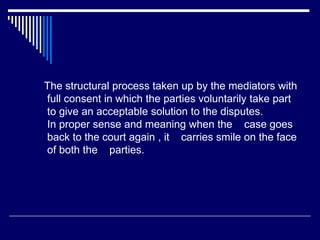 The structural process taken up by the mediators with
full consent in which the parties voluntarily take part
to give an acceptable solution to the disputes.
In proper sense and meaning when the case goes
back to the court again , it carries smile on the face
of both the parties.
 