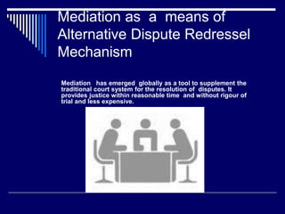Mediation as a means of
Alternative Dispute Redressel
Mechanism
Mediation has emerged globally as a tool to supplement the
traditional court system for the resolution of disputes. It
provides justice within reasonable time and without rigour of
trial and less expensive.
 