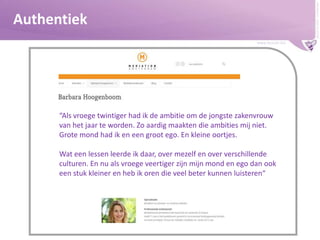 Buzzer © 2009 - confidential

Authentiek
www.buzzer.biz

“Als vroege twintiger had ik de ambitie om de jongste zakenvrouw
van het jaar te worden. Zo aardig maakten die ambities mij niet.
Grote mond had ik en een groot ego. En kleine oortjes.
Wat een lessen leerde ik daar, over mezelf en over verschillende
culturen. En nu als vroege veertiger zijn mijn mond en ego dan ook
een stuk kleiner en heb ik oren die veel beter kunnen luisteren“

 