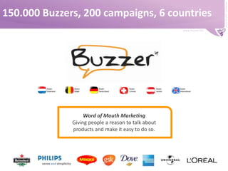 www.buzzer.biz

Word of Mouth Marketing
Giving people a reason to talk about
products and make it easy to do so.

Buzzer © 2009 - confidential

150.000 Buzzers, 200 campaigns, 6 countries

 