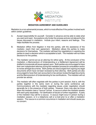1 
MEDIATION AGREEMENT AND GUIDELINES 
Mediation is a non-adversarial process, which is most effective if the parties involved work within certain guidelines. 
A. Accept responsibility for yourself. Consider in advance and be able to state what you want and need. Accusations only hinder the process and are not relevant to the issues discussed in mediation. Include your intent, reasons and feelings. This helps facilitate the process. 
B. Mediation differs from litigation in that the parties, with the assistance of the mediator, reach their own agreement. Mediation allows the parties to make decisions for themselves. The mediator will lead the negotiations in assisting the parties to reach a decision which is acceptable to both. The mediator will not make decisions for the parties. 
C. The mediator cannot act as an attorney for either party. At the conclusion of the mediation, a Memorandum of Understanding or a Settlement Agreement will be drafted to incorporate all issues agreed upon. Both parties are encouraged to have their own independent attorney during the mediation process for consultation and/or to review all legal documents. Both parties are discouraged from signing any legal documents which have not been reviewed by their attorney. Both parties are also encouraged to have their own accountant or tax advisor review the legal documents and the Memorandum of Understanding for tax ramifications. The mediator will not provide tax advice. 
D. The mediator will often negotiate with the parties in joint session; that is, with the parties together in the same room or during the same conference call. Communications with the mediator regarding issues under negotiation should generally be in the presence of both parties. However, there may also be times when the mediator uses a "caucus" format. A caucus is when the mediator speaks with each party separately – for clarification of issues or further negotiation. A party or the mediator may call for a caucus. A caucus might occur in person during a mediation session, or in a telephone call or e-mail prior to or after a mediation session. The caucus is a common occurrence in mediation and should cause you no concern.  