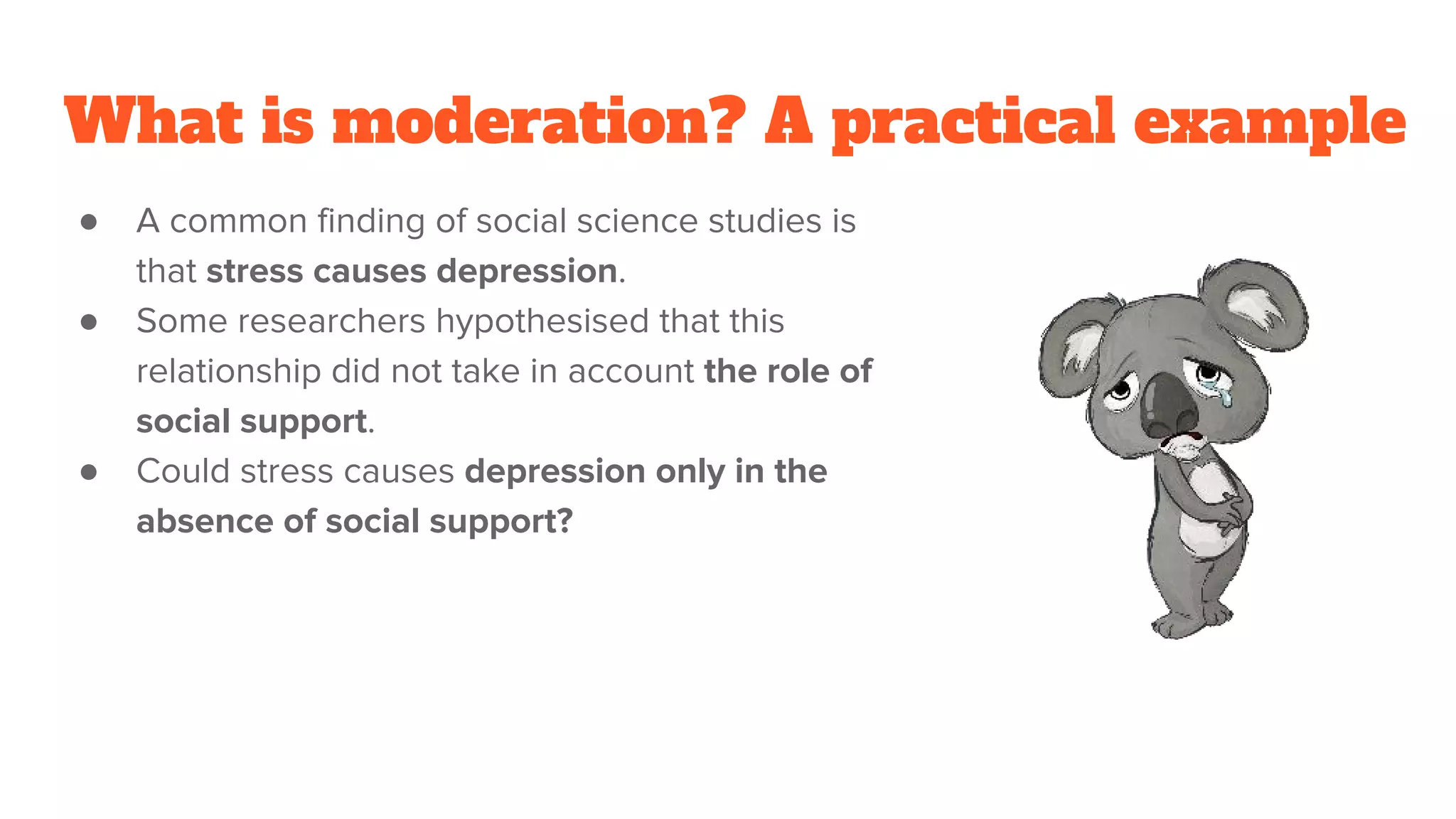 What is moderation? A practical example
● A common finding of social science studies is
that stress causes depression.
● Some researchers hypothesised that this
relationship did not take in account the role of
social support.
● Could stress causes depression only in the
absence of social support?
 