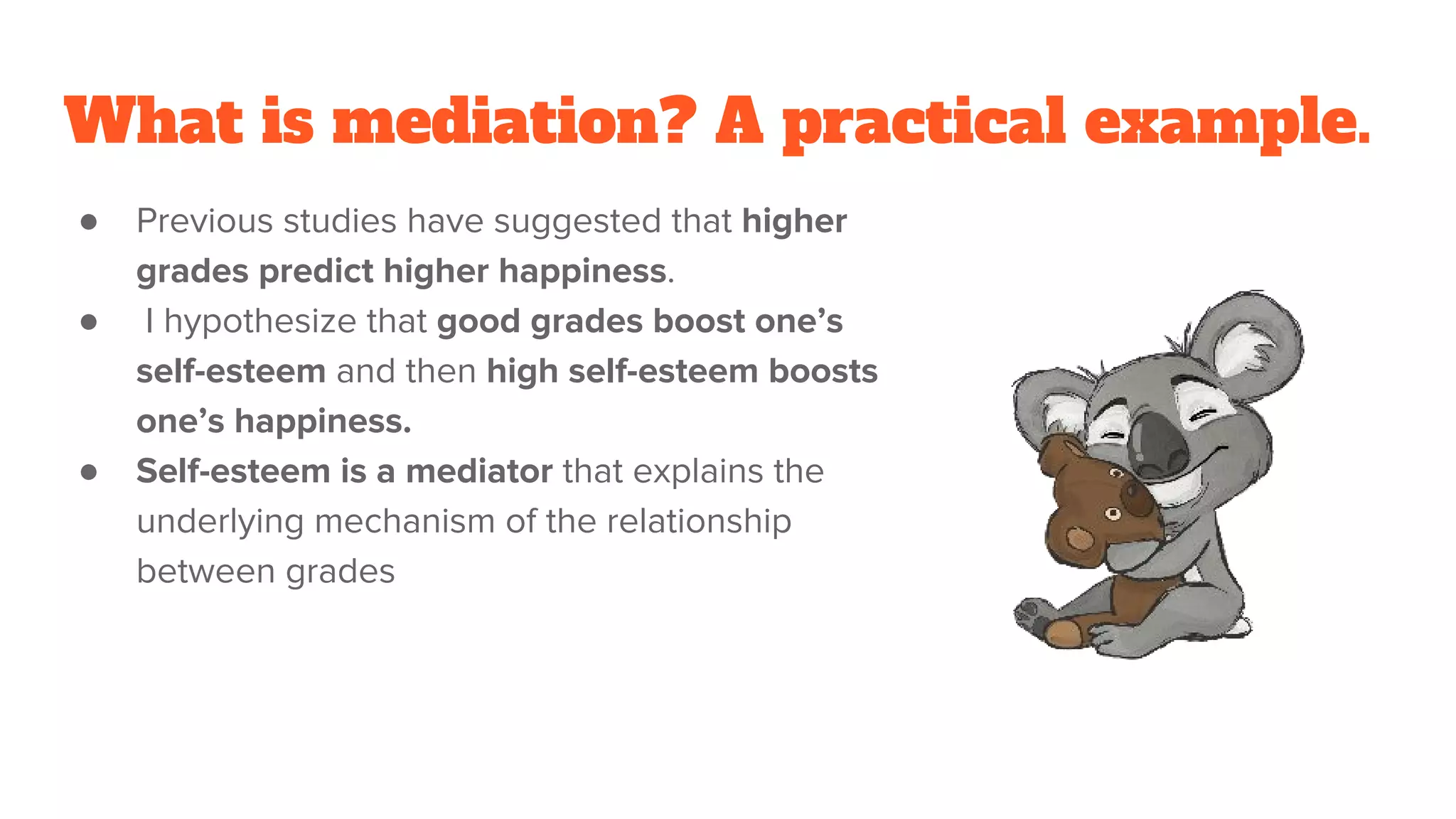 What is mediation? A practical example.
● Previous studies have suggested that higher
grades predict higher happiness.
● I hypothesize that good grades boost one’s
self-esteem and then high self-esteem boosts
one’s happiness.
● Self-esteem is a mediator that explains the
underlying mechanism of the relationship
between grades
 