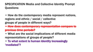SPECIFICATION Media and Collective Identity Prompt
Questions:
• How do the contemporary media represent nations,
regions and ethnic / social / collective
groups of people in different ways?
• How does contemporary representation compare to
previous time periods?
• What are the social implications of different media
representations of groups of people?
• To what extent is human identity increasingly
‘mediated’?
 