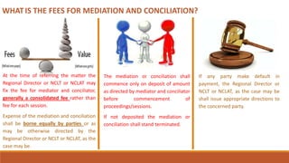 WHAT IS THE FEES FOR MEDIATION AND CONCILIATION?
At the time of referring the matter the
Regional Director or NCLT or NCLAT may
fix the fee for mediator and conciliator,
generally a consolidated fee rather than
fee for each session.
Expense of the mediation and conciliation
shall be borne equally by parties or as
may be otherwise directed by the
Regional Director or NCLT or NCLAT, as the
case may be.
The mediation or conciliation shall
commence only on deposit of amount
as directed by mediator and conciliator
before commencement of
proceedings/sessions.
If not deposited the mediation or
conciliation shall stand terminated.
If any party make default in
payment, the Regional Director or
NCLT or NCLAT, as the case may be
shall issue appropriate directions to
the concerned party.
 